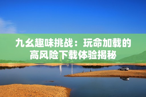 九幺趣味挑战：玩命加载的高风险下载体验揭秘