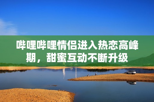 哔哩哔哩情侣进入热恋高峰期，甜蜜互动不断升级