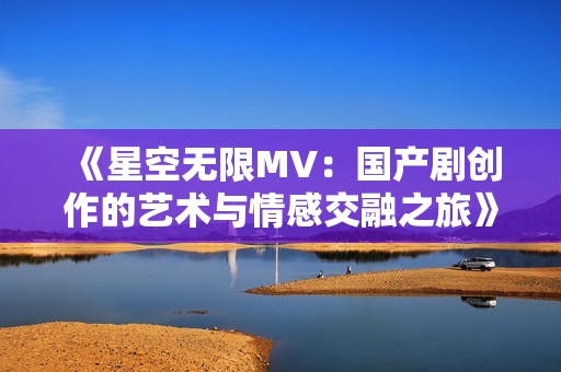《星空无限MV：国产剧创作的艺术与情感交融之旅》