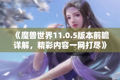 《魔兽世界11.0.5版本前瞻详解，精彩内容一网打尽》