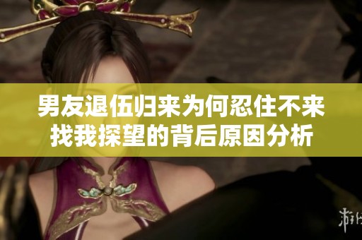 男友退伍归来为何忍住不来找我探望的背后原因分析