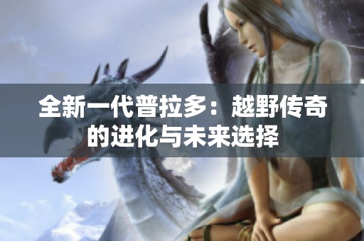 全新一代普拉多：越野传奇的进化与未来选择