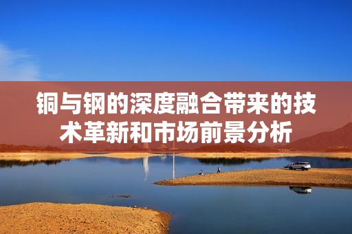 铜与钢的深度融合带来的技术革新和市场前景分析