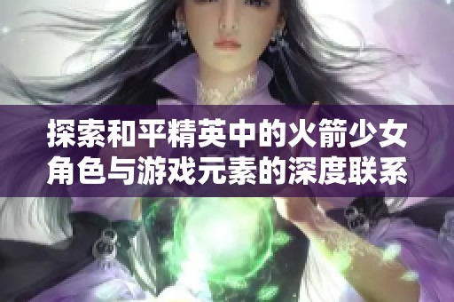 探索和平精英中的火箭少女角色与游戏元素的深度联系