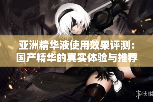 亚洲精华液使用效果评测：国产精华的真实体验与推荐