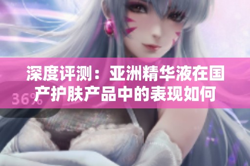 深度评测：亚洲精华液在国产护肤产品中的表现如何