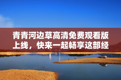 青青河边草高清免费观看版上线，快来一起畅享这部经典巨作