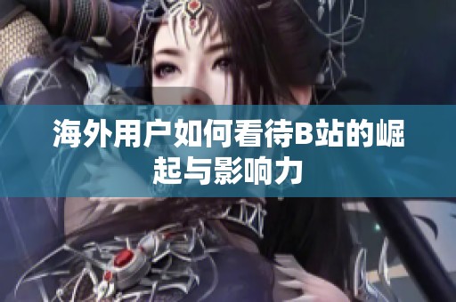 海外用户如何看待B站的崛起与影响力