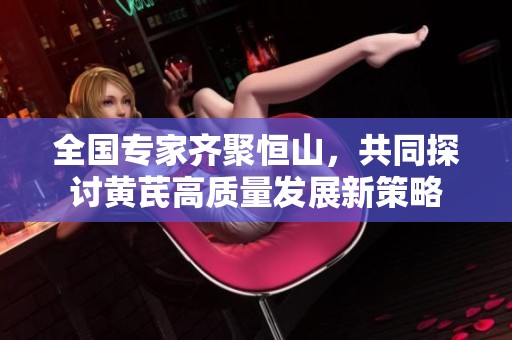 全国专家齐聚恒山，共同探讨黄芪高质量发展新策略