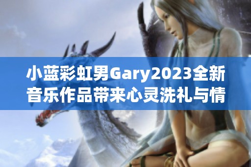 小蓝彩虹男Gary2023全新音乐作品带来心灵洗礼与情感共鸣