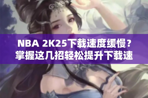 NBA 2K25下载速度缓慢？掌握这几招轻松提升下载速度！