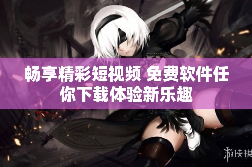畅享精彩短视频 免费软件任你下载体验新乐趣