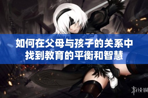如何在父母与孩子的关系中找到教育的平衡和智慧