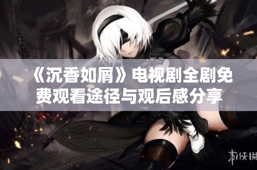 《沉香如屑》电视剧全剧免费观看途径与观后感分享