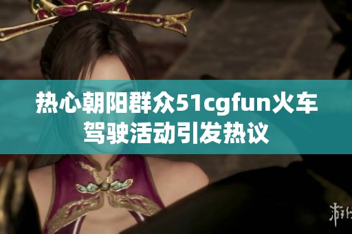 热心朝阳群众51cgfun火车驾驶活动引发热议