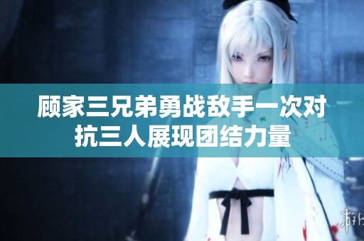 顾家三兄弟勇战敌手一次对抗三人展现团结力量