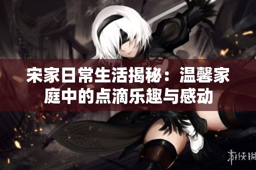 宋家日常生活揭秘：温馨家庭中的点滴乐趣与感动