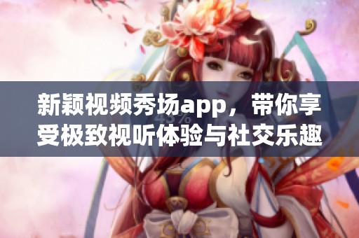 新颖视频秀场app，带你享受极致视听体验与社交乐趣