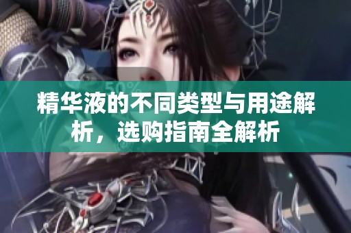 精华液的不同类型与用途解析，选购指南全解析