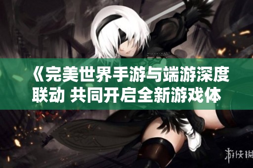 《完美世界手游与端游深度联动 共同开启全新游戏体验》