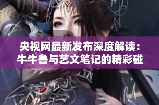 央视网最新发布深度解读：牛牛鲁与艺文笔记的精彩碰撞
