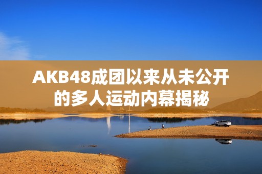 AKB48成团以来从未公开的多人运动内幕揭秘