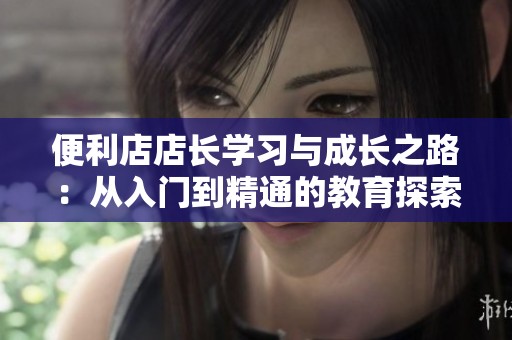 便利店店长学习与成长之路：从入门到精通的教育探索