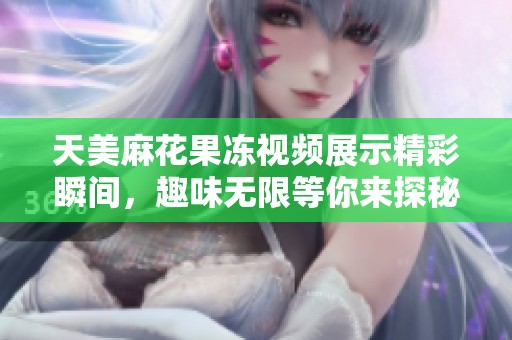 天美麻花果冻视频展示精彩瞬间，趣味无限等你来探秘