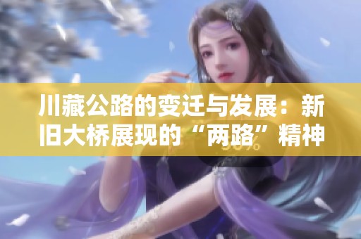 川藏公路的变迁与发展：新旧大桥展现的“两路”精神与甘孜印记