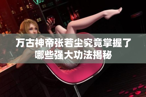 万古神帝张若尘究竟掌握了哪些强大功法揭秘