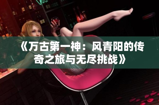 《万古第一神：风青阳的传奇之旅与无尽挑战》