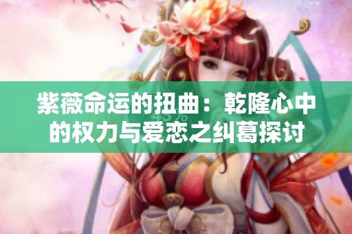 紫薇命运的扭曲：乾隆心中的权力与爱恋之纠葛探讨