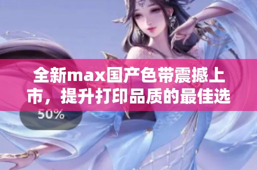全新max国产色带震撼上市，提升打印品质的最佳选择