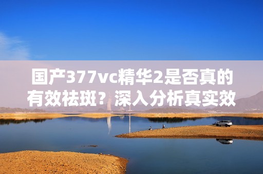 国产377vc精华2是否真的有效祛斑？深入分析真实效果