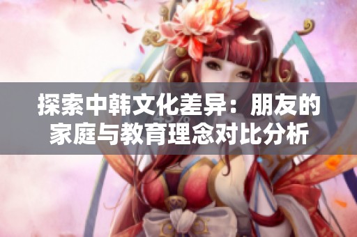 探索中韩文化差异：朋友的家庭与教育理念对比分析