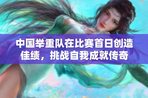 中国举重队在比赛首日创造佳绩，挑战自我成就传奇