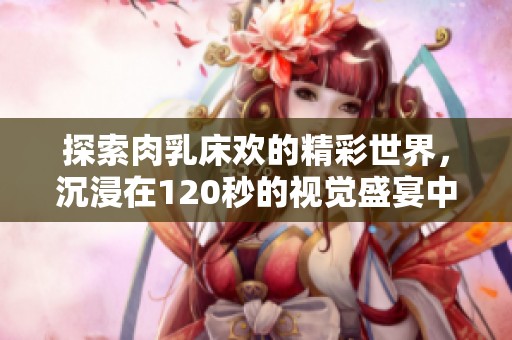 探索肉乳床欢的精彩世界，沉浸在120秒的视觉盛宴中