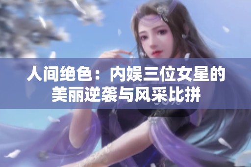 人间绝色：内娱三位女星的美丽逆袭与风采比拼