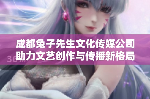 成都兔子先生文化传媒公司助力文艺创作与传播新格局