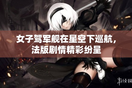 女子驾军舰在星空下巡航，法版剧情精彩纷呈