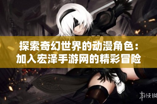 探索奇幻世界的动漫角色：加入宏泽手游网的精彩冒险旅程