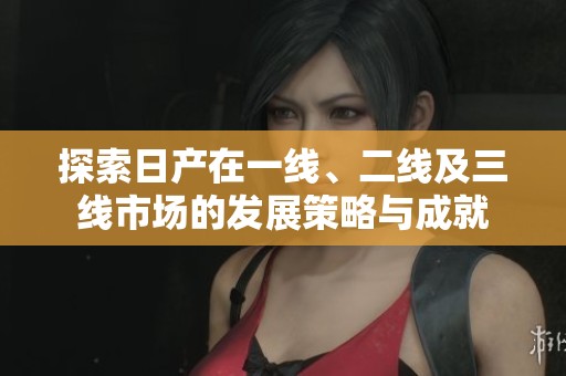 探索日产在一线、二线及三线市场的发展策略与成就