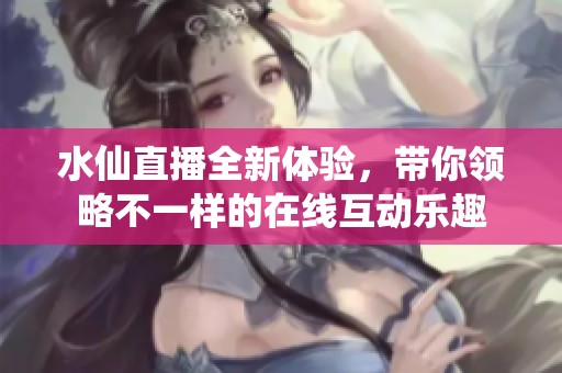 水仙直播全新体验，带你领略不一样的在线互动乐趣