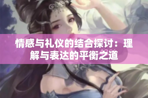 情感与礼仪的结合探讨：理解与表达的平衡之道