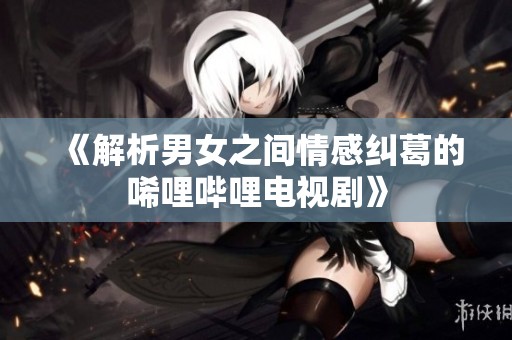 《解析男女之间情感纠葛的唏哩哔哩电视剧》