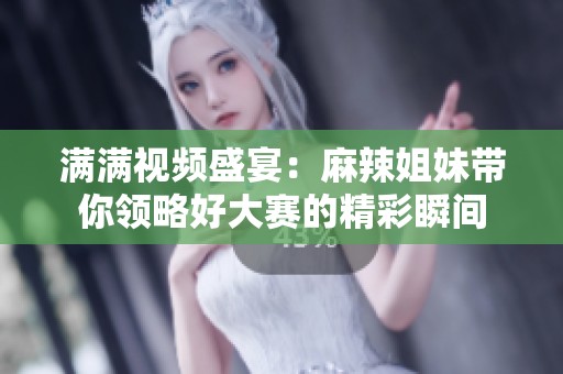 满满视频盛宴：麻辣姐妹带你领略好大赛的精彩瞬间
