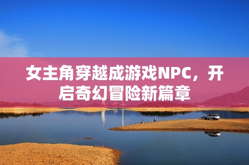 女主角穿越成游戏NPC，开启奇幻冒险新篇章