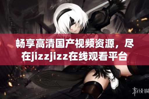 畅享高清国产视频资源，尽在jizzjizz在线观看平台