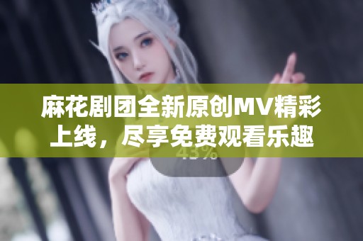 麻花剧团全新原创MV精彩上线，尽享免费观看乐趣