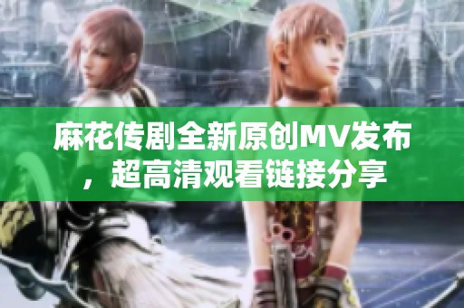 麻花传剧全新原创MV发布，超高清观看链接分享